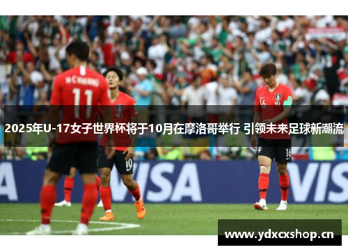2025年U-17女子世界杯将于10月在摩洛哥举行 引领未来足球新潮流
