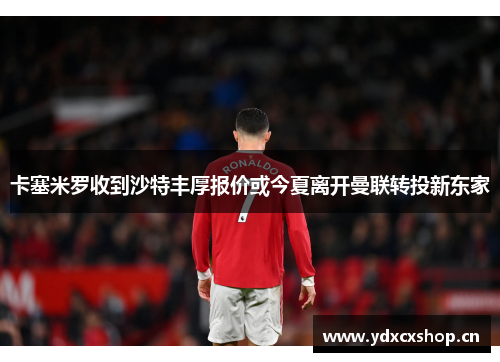卡塞米罗收到沙特丰厚报价或今夏离开曼联转投新东家
