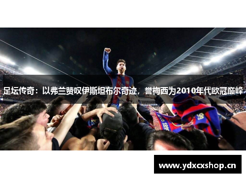 足坛传奇：以弗兰赞叹伊斯坦布尔奇迹，誉梅西为2010年代欧冠巅峰